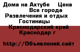 Дома на Ахтубе. › Цена ­ 500 - Все города Развлечения и отдых » Гостиницы   . Краснодарский край,Краснодар г.